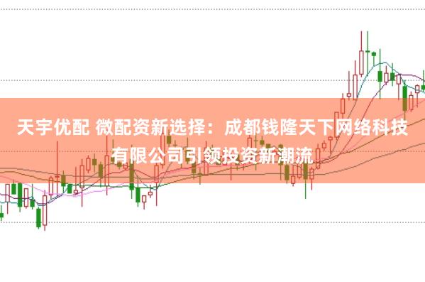 天宇优配 微配资新选择:成都钱隆天下网络科技有限公司引领投资新潮流
