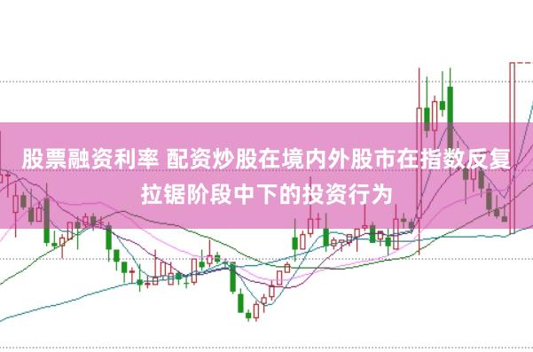 股票融资利率 配资炒股在境内外股市在指数反复拉锯阶段中下的投资行为